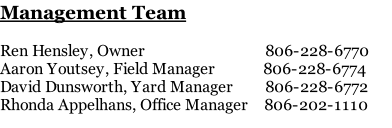 Management Team  Ren Hensley, Owner                              806-228-6770 Aaron Youtsey, Field Manager            806-228-6774 David Dunsworth, Yard Manager        806-228-6772 Rhonda Appelhans, Office Manager    806-202-1110